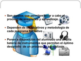  Son medios que permiten llevar a cabo el
 proceso de enseñanza y aprendizaje.

 Dependen de los objetivos y metodología de
 cada programa formativo .

 Ponen a disposición del alumnado una amplia
 batería de instrumentos que permitan el óptimo
 desarrollo de un proceso de aprendizaje.
 
