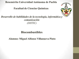 Benemérita Universidad Autónoma de Puebla

           Facultad de Ciencias Químicas


Desarrollo de habilidades de la tecnología, informática y
                     comunicación
                       (DHTIC)


                  Biocombustibles

      Alumno: Miguel Alfonso Villanueva Pinto
 