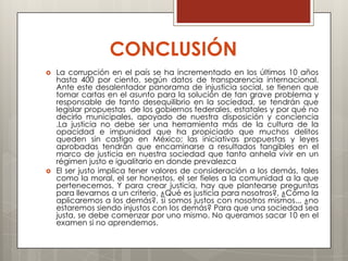 CONCLUSIÓN
   La corrupción en el país se ha incrementado en los últimos 10 años
    hasta 400 por ciento, según datos de transparencia internacional.
    Ante este desalentador panorama de injusticia social, se tienen que
    tomar cartas en el asunto para la solución de tan grave problema y
    responsable de tanto desequilibrio en la sociedad, se tendrán que
    legislar propuestas de los gobiernos federales, estatales y por qué no
    decirlo municipales, apoyado de nuestra disposición y conciencia
    .La justicia no debe ser una herramienta más de la cultura de la
    opacidad e impunidad que ha propiciado que muchos delitos
    queden sin castigo en México; las iniciativas propuestas y leyes
    aprobadas tendrán que encaminarse a resultados tangibles en el
    marco de justicia en nuestra sociedad que tanto anhela vivir en un
    régimen justo e igualitario en donde prevalezca
   El ser justo implica tener valores de consideración a los demás, tales
    como la moral, el ser honestos, el ser fieles a la comunidad a la que
    pertenecemos. Y para crear justicia, hay que plantearse preguntas
    para llevarnos a un criterio, ¿Qué es justicia para nosotros?, ¿Cómo la
    aplicaremos a los demás?, si somos justos con nosotros mismos... ¿no
    estaremos siendo injustos con los demás? Para que una sociedad sea
    justa, se debe comenzar por uno mismo. No queramos sacar 10 en el
    examen si no aprendemos.
 