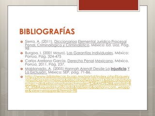 BIBLIOGRAFÍAS
   Sierra, A. (2011). Diccionarioo Elemental Jurídico Procesal
    Penal, Criminológico y Criminalístico, México: Ed. Uaz, Pág.
    98
   Burgoa, I. (2001 Mayo). Las Garantías Individuales, México:
    Porrúa, Pág. 324-475
   Carlos Arellano García, Derecho Penal Mexicano, México,
    Porrúa, 2011, Pág. 237.
   Maldonado, A. (2005) Hannah Arendt Desde La Injusticia Y
    La Exclusión, México: SEP, pág. 71-86.
   http://www.bibliotecas.buap.mx/portal/index.php?bquery
    =injusticia+en+mexico&ebscohostwindow=1&ebscohostsea
    rchsrc=db&ebscohostsearchmode=%2BAND%2B&sprofeti=B
    %C3%BAsqueda+unificada&tabSel=0&option=com_wrapp
    er&view=wrapper&Itemid=98
 