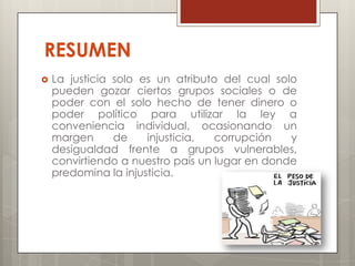 RESUMEN
   La justicia solo es un atributo del cual solo
    pueden gozar ciertos grupos sociales o de
    poder con el solo hecho de tener dinero o
    poder político para utilizar la ley a
    conveniencia individual, ocasionando un
    margen      de    injusticia,  corrupción   y
    desigualdad frente a grupos vulnerables,
    convirtiendo a nuestro país un lugar en donde
    predomina la injusticia.
 