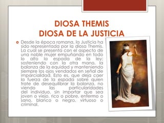 DIOSA THEMIS
            DIOSA DE LA JUSTICIA
   Desde la época romana, la Justicia ha
    sido representada por la diosa Themis.
    La cual se presenta con el aspecto de
    una noble mujer empuñando en todo
    lo alto la espada de la ley;
    sosteniendo con la otra mano, la
    balanza de la equidad y manteniendo
    siempre los ojos vendados en señal de
    imparcialidad. Esto es, que deja caer
    la fuerza de la espada sobre quien
    trate de desequilibrar la balanza, no
    viendo        las      particularidades
    del individuo, sin importar que sea
    joven o viejo, rico o pobre, enfermo o
    sano, blanco o negro, virtuoso o
    criminal.
 