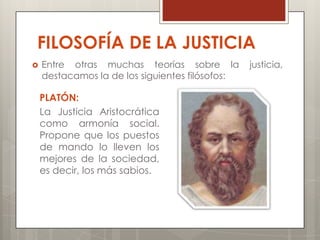 FILOSOFÍA DE LA JUSTICIA
   Entre otras muchas teorías sobre la          justicia,
    destacamos la de los siguientes filósofos:

    PLATÓN:
    La Justicia Aristocrática
    como armonía social.
    Propone que los puestos
    de mando lo lleven los
    mejores de la sociedad,
    es decir, los más sabios.
 