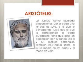 ARISTÓTELES:
    La Justicia como igualdad
    proporcional: Dar a cada uno
    lo que es suyo, o lo que le
    corresponde. Dice que lo que
    le   corresponde    a   cada
    ciudadano tiene que estar en
    proporción con su rango social
    y sus     méritos personales.
    También nos habla sobre el
    Justo medio en las cosas y el
    modo de vida.
 