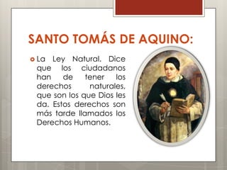 SANTO TOMÁS DE AQUINO:
 La Ley Natural. Dice
 que los ciudadanos
 han    de    tener   los
 derechos      naturales,
 que son los que Dios les
 da. Estos derechos son
 más tarde llamados los
 Derechos Humanos.
 