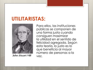 UTILITARISTAS:
          Para ellos, las instituciones
          públicas se componen de
          una forma justa cuando
          consiguen maximizar
          la utilidad en el sentido de
          felicidad agregada. Según
          esta teoría, lo justo es lo
          que beneficia al mayor
          número de personas a la
          vez.
 