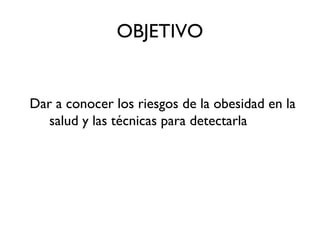 OBJETIVO
Dar a conocer los riesgos de la obesidad en la
salud y las técnicas para detectarla