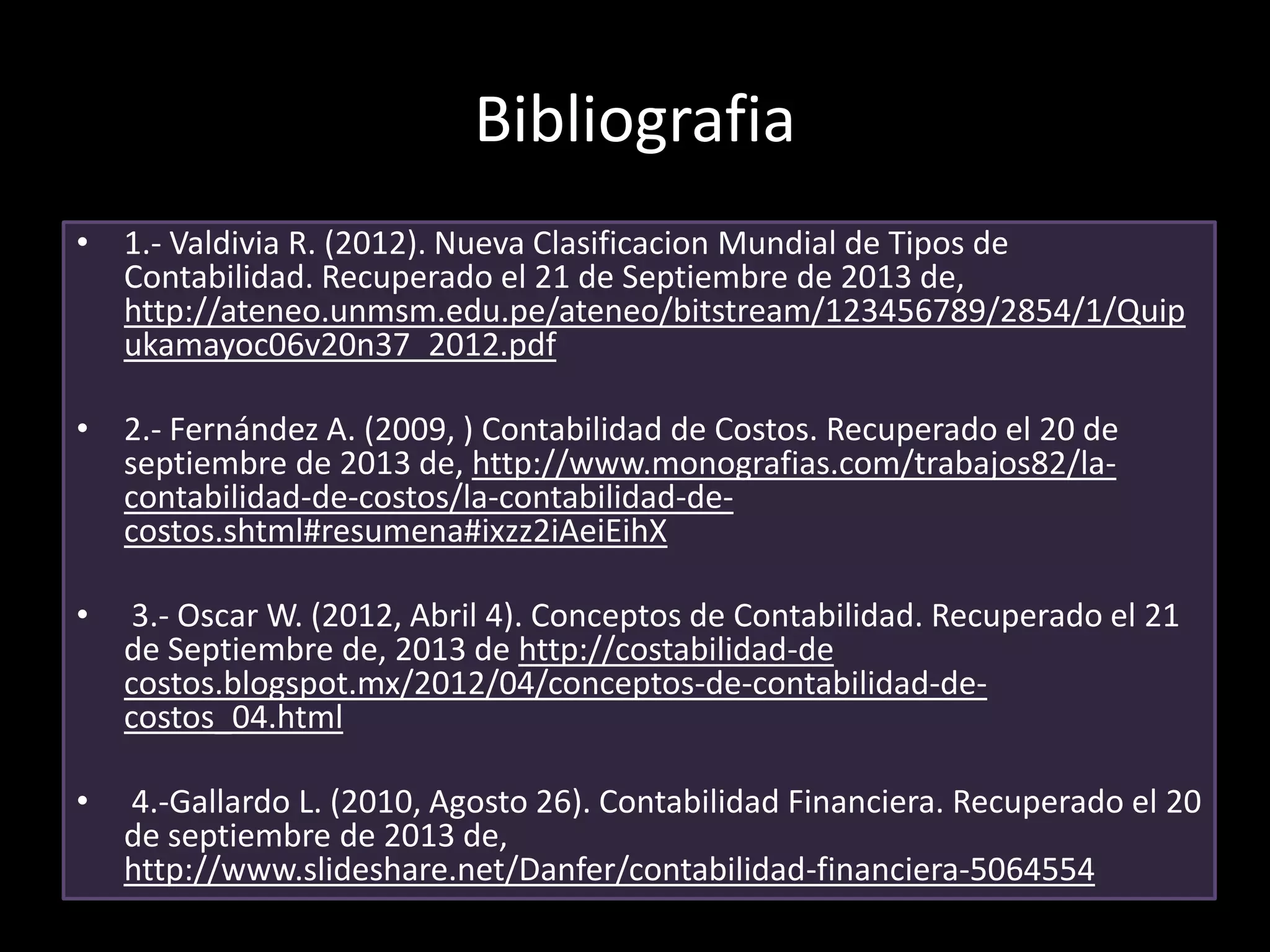 Bibliografia
• 1.- Valdivia R. (2012). Nueva Clasificacion Mundial de Tipos de
Contabilidad. Recuperado el 21 de Septiembre de 2013 de,
http://ateneo.unmsm.edu.pe/ateneo/bitstream/123456789/2854/1/Quip
ukamayoc06v20n37_2012.pdf
• 2.- Fernández A. (2009, ) Contabilidad de Costos. Recuperado el 20 de
septiembre de 2013 de, http://www.monografias.com/trabajos82/lacontabilidad-de-costos/la-contabilidad-decostos.shtml#resumena#ixzz2iAeiEihX
•

3.- Oscar W. (2012, Abril 4). Conceptos de Contabilidad. Recuperado el 21
de Septiembre de, 2013 de http://costabilidad-de
costos.blogspot.mx/2012/04/conceptos-de-contabilidad-decostos_04.html

•

4.-Gallardo L. (2010, Agosto 26). Contabilidad Financiera. Recuperado el 20
de septiembre de 2013 de,
http://www.slideshare.net/Danfer/contabilidad-financiera-5064554

 