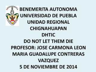 BENEMERITA AUTONOMA 
UNIVERSIDAD DE PUEBLA 
UNIDAD REGIONAL 
CHIGNAHUAPAN 
DHTIC 
DO NOT LET THEM DIE 
PROFESOR: JOSE CARMONA LEON 
MARIA GUADALUPE CONTRERAS 
VAZQUEZ 
5 DE NOVIEMBRE DE 2014 
 