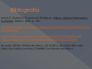Arturo C. Durana y Gustavo M. Rodríguez. Atlixco, Historia Patrimonio y 
Sociedad. México, 2002, p. 169. 
http://atlixco.gob.mx/atlixco/transparencia/informacionrelevante/huey-atlixcayotl. 
pdf 
http://cdigital.uv.mx/bitstream/123456789/4007/2/199336P47.pdf 
http://www.oem.com.mx/elsoldepuebla/notas/n3131123.htm 
sin autor. (2014). historia de Atlixco. 23-10-2014, de scribd Sitio web: 
https://es.scribd.com/doc/27668481/La-Historia-de-Atlixco 
