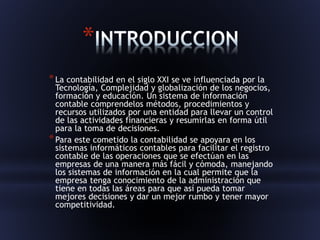 * 
*La contabilidad en el siglo XXI se ve influenciada por la 
Tecnología, Complejidad y globalización de los negocios, 
formación y educación. Un sistema de información 
contable comprendelos métodos, procedimientos y 
recursos utilizados por una entidad para llevar un control 
de las actividades financieras y resumirlas en forma útil 
para la toma de decisiones. 
*Para este cometido la contabilidad se apoyara en los 
sistemas informáticos contables para facilitar el registro 
contable de las operaciones que se efectúan en las 
empresas de una manera más fácil y cómoda, manejando 
los sistemas de información en la cual permite que la 
empresa tenga conocimiento de la administración que 
tiene en todas las áreas para que así pueda tomar 
mejores decisiones y dar un mejor rumbo y tener mayor 
competitividad. 
 