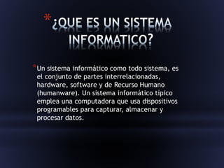 * 
*Un sistema informático como todo sistema, es 
el conjunto de partes interrelacionadas, 
hardware, software y de Recurso Humano 
(humanware). Un sistema informático típico 
emplea una computadora que usa dispositivos 
programables para capturar, almacenar y 
procesar datos. 
 