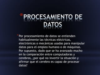 * 
*Por procesamiento de datos se entienden 
habitualmente las técnicas eléctricas, 
electrónicas o mecánicas usadas para manipular 
datos para el empleo humano o de máquinas. 
Por supuesto, dado que se ha avanzado mucho 
en la comparación entre computadoras y 
cerebros, ¿por qué no invertir la situación y 
afirmar que el cerebro es capaz de procesar 
datos? 
 
