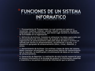 * 
* 1- Procesamiento de Transacciones: La cual consiste en capturar o 
recolectar, clasificar, ordenar, calcular, resumir y almacenar los datos 
originados por las transacciones, que tienen lugar durante la realización 
de actividades en la organización. 
* 2- Definición de Archivos: Consiste en almacenar los datos capturados por 
el procesamiento de transacciones, de acuerdo a una estructura u 
organización de almacenamiento adecuado (base de datos o archivo) un 
método que facilite su almacenamiento, actualización y acceso, y un 
dispositivo apropiado de almacenamiento (disco, cintas, diskettes, y 
otros). 
* 3- Mantenimiento de Archivos: Los archivos o bases de datos del sistema 
deben mantener actualizados. Las operaciones básicas de mantenimiento 
son la inserción, la modificación y la eliminación de datos en los medios 
de almacenamiento. 
* 4- Generación de Reportes: La realización de esta función esesencial para 
el sistema informatico el se encarga de producir la información requerida 
y trasmitirla a los puntos o centros de información que la soliciten. 
 