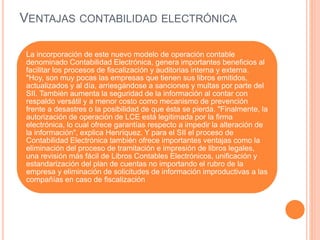 VENTAJAS CONTABILIDAD ELECTRÓNICA
La incorporación de este nuevo modelo de operación contable
denominado Contabilidad Electrónica, genera importantes beneficios al
facilitar los procesos de fiscalización y auditorias interna y externa.
"Hoy, son muy pocas las empresas que tienen sus libros emitidos,
actualizados y al día, arriesgándose a sanciones y multas por parte del
SII. También aumenta la seguridad de la información al contar con
respaldo versátil y a menor costo como mecanismo de prevención
frente a desastres o la posibilidad de que ésta se pierda. "Finalmente, la
autorización de operación de LCE está legitimada por la firma
electrónica, lo cual ofrece garantías respecto a impedir la alteración de
la información", explica Henríquez. Y para el SII el proceso de
Contabilidad Electrónica también ofrece importantes ventajas como la
eliminación del proceso de tramitación e impresión de libros legales,
una revisión más fácil de Libros Contables Electrónicos, unificación y
estandarización del plan de cuentas no importando el rubro de la
empresa y eliminación de solicitudes de información improductivas a las
compañías en caso de fiscalización
 