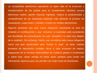  La contabilidad electrónica representa un paso más en la evolución y
transformación de los países para el cumplimiento tributario porque
disminuye costos, aporta mayores ingresos, mejora la productividad y
competitividad de las empresas haciendo más eficiente el proceso de
recaudación, supervisión y revisión a través de medios electrónicos.
 Algunos pensarán que esta nueva obligación representa un acto de
molestia al contribuyente y que, inclusive, la autoridad está excediendo
sus facultades de comprobación (lo cual -considero- no está muy alejado
de la realidad). Sin embargo, habría que considerar esta nueva obligación
como una gran oportunidad para “limpiar la casa”, es decir, realizar
procesos de depuración contable, llevar a cabo procesos de mejora,
asegurarse de la correcta deducibilidad de nuestros gastos e inversiones
y, sobre todo, sacar ventaja de todos estos cambios para contar con
información oportuna que nos permita una mejor toma de decisiones.
 
