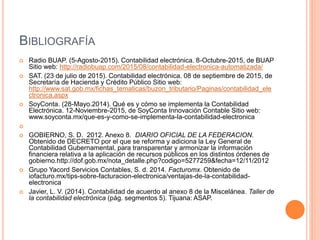 BIBLIOGRAFÍA
 Radio BUAP. (5-Agosto-2015). Contabilidad electrónica. 8-Octubre-2015, de BUAP
Sitio web: http://radiobuap.com/2015/08/contabilidad-electronica-automatizada/
 SAT. (23 de julio de 2015). Contabilidad electrónica. 08 de septiembre de 2015, de
Secretaría de Hacienda y Crédito Público Sitio web:
http://www.sat.gob.mx/fichas_tematicas/buzon_tributario/Paginas/contabilidad_ele
ctronica.aspx
 SoyConta. (28-Mayo.2014). Qué es y cómo se implementa la Contabilidad
Electrónica. 12-Noviembre-2015, de SoyConta Innovación Contable Sitio web:
www.soyconta.mx/que-es-y-como-se-implementa-la-contabilidad-electronica

 GOBIERNO, S. D. 2012. Anexo 8. DIARIO OFICIAL DE LA FEDERACION.
Obtenido de DECRETO por el que se reforma y adiciona la Ley General de
Contabilidad Gubernamental, para transparentar y armonizar la información
financiera relativa a la aplicación de recursos públicos en los distintos órdenes de
gobierno.http://dof.gob.mx/nota_detalle.php?codigo=5277259&fecha=12/11/2012
 Grupo Yacord Servicios Contables, S. d. 2014. Facturomx. Obtenido de
iofacturo.mx/tips-sobre-facturacion-electronica/ventajas-de-la-contabilidad-
electronica
 Javier, L. V. (2014). Contabilidad de acuerdo al anexo 8 de la Miscelánea. Taller de
la contabilidad electrónica (pág. segmentos 5). Tijuana: ASAP.
 
