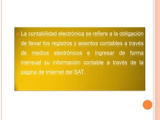  La contabilidad electrónica se refiere a la obligación
de llevar los registros y asientos contables a través
de medios electrónicos e ingresar de forma
mensual su información contable a través de la
página de Internet del SAT.
 