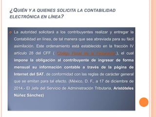 ¿QUIÉN Y A QUIENES SOLICITA LA CONTABILIDAD
ELECTRÓNICA EN LÍNEA?
 La autoridad solicitará a los contribuyentes realizar y entregar la
Contabilidad en línea, de tal manera que sea abreviada para su fácil
asimilación. Este ordenamiento está establecido en la fracción IV
artículo 28 del CFF ( Código Fiscal de la Federación.), el cual
impone la obligación al contribuyente de ingresar de forma
mensual su información contable a través de la página de
Internet del SAT, de conformidad con las reglas de carácter general
que se emitan para tal efecto. (México, D. F., a 17 de diciembre de
2014.- El Jefe del Servicio de Administración Tributaria, Aristóteles
Núñez Sánchez)
 