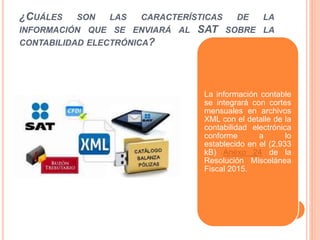 ¿CUÁLES SON LAS CARACTERÍSTICAS DE LA
INFORMACIÓN QUE SE ENVIARÁ AL SAT SOBRE LA
CONTABILIDAD ELECTRÓNICA?
La información contable
se integrará con cortes
mensuales en archivos
XML con el detalle de la
contabilidad electrónica
conforme a lo
establecido en el (2,933
kB) Anexo 24 de la
Resolución Miscelánea
Fiscal 2015.
 