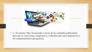 • 2.- El entorno: Muy favorecedor a través de las campañas publicitarias
hace que se vuelva muy comprensivo y tolerante ante estos dispositivos y
los comportamientos que generan.
 