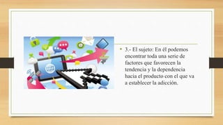 • 3.- El sujeto: En él podemos
encontrar toda una serie de
factores que favorecen la
tendencia y la dependencia
hacia el producto con el que va
a establecer la adicción.
 
