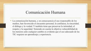 Comunicación Humana
• La comunicación humana, y en consecuencia el uso responsable de los
medios, han favorecido el encuentro personal, la confianza, la sinceridad,
el diálogo y la verdad. Y también tiene que preservar la intimidad, el
respeto y la seguridad. Teniendo en cuenta la objetiva vulnerabilidad de
los menores ante cualquier cambio es evidente que el uso adecuado de las
TIC requiere un aprendizaje y experiencia.
 