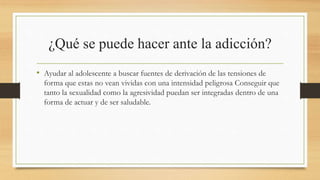 ¿Qué se puede hacer ante la adicción?
• Ayudar al adolescente a buscar fuentes de derivación de las tensiones de
forma que estas no vean vividas con una intensidad peligrosa Conseguir que
tanto la sexualidad como la agresividad puedan ser integradas dentro de una
forma de actuar y de ser saludable.
 