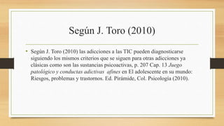 Según J. Toro (2010)
• Según J. Toro (2010) las adicciones a las TIC pueden diagnosticarse
siguiendo los mismos criterios que se siguen para otras adicciones ya
clásicas como son las sustancias psicoactivas, p. 207 Cap. 13 Juego
patológico y conductas adictivas afines en El adolescente en su mundo:
Riesgos, problemas y trastornos. Ed. Pirámide, Col. Psicología (2010).
 