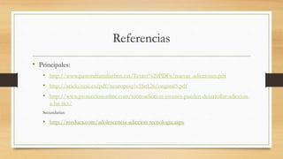 Referencias
• Principales:
• http://www.pastoralfamiliarbcn.cat/Textes%20PDFs/nuevas_adicciones.pdf
• http://scielo.isciii.es/pdf/neuropsiq/v35n126/original5.pdf
• http://www.protecciononline.com/tecnoadiccion-jovenes-pueden-desarrollar-adiccion-
a-las-tics/
Secundarias:
• http://reeduca.com/adolescencia-adiccion-tecnologia.aspx
 