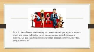 • La adicción a las nuevas tecnologías es considerada por algunos autores
como una nueva ludopatía, juego patológico que crea dependencia
adictiva. Lo que significa que si no pueden acceder a internet, móviles,
juegos online, etc.
 