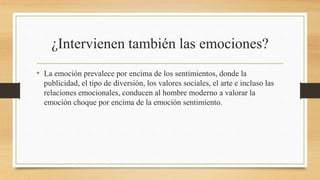 ¿Intervienen también las emociones?
• La emoción prevalece por encima de los sentimientos, donde la
publicidad, el tipo de diversión, los valores sociales, el arte e incluso las
relaciones emocionales, conducen al hombre moderno a valorar la
emoción choque por encima de la emoción sentimiento.
 