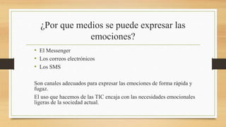 ¿Por que medios se puede expresar las
emociones?
• El Messenger
• Los correos electrónicos
• Los SMS
Son canales adecuados para expresar las emociones de forma rápida y
fugaz.
El uso que hacemos de las TIC encaja con las necesidades emocionales
ligeras de la sociedad actual.
 