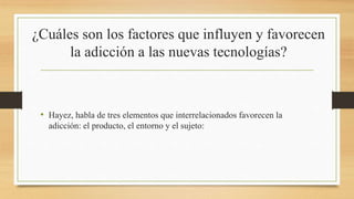 ¿Cuáles son los factores que influyen y favorecen
la adicción a las nuevas tecnologías?
• Hayez, habla de tres elementos que interrelacionados favorecen la
adicción: el producto, el entorno y el sujeto:
 
