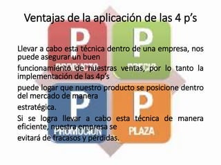 Ventajas de la aplicación de las 4 p’s
Llevar a cabo esta técnica dentro de una empresa, nos
puede asegurar un buen
funcionamiento de nuestras ventas, por lo tanto la
implementación de las 4p’s
puede logar que nuestro producto se posicione dentro
del mercado de manera
estratégica.
Si se logra llevar a cabo esta técnica de manera
eficiente, nuestra empresa se
evitará de fracasos y pérdidas.
 