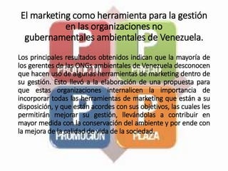 El marketing como herramienta para la gestión
en las organizaciones no
gubernamentales ambientales de Venezuela.
Los principales resultados obtenidos indican que la mayoría de
los gerentes de las ONGs ambientales de Venezuela desconocen
que hacen uso de algunas herramientas de marketing dentro de
su gestión. Esto llevó a la elaboración de una propuesta para
que estas organizaciones internalicen la importancia de
incorporar todas las herramientas de marketing que están a su
disposición, y que están acordes con sus objetivos, las cuales les
permitirán mejorar su gestión, llevándolas a contribuir en
mayor medida con la conservación del ambiente y por ende con
la mejora de la calidad de vida de la sociedad.
 