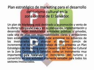 Plan estratégico de marketing para el desarrollo
del turismo cultural en la
zona central de El Salvador.
Un plan de Marketing está destinado a la promoción y venta de
la oferta turística del país y en su planeación, implementación y
desarrollo están involucrados entidades públicas y privadas,
cada una de ellas con responsabilidades claras y atribuciones
bien establecidas. Dicho plan debe armonizar los esfuerzos de
los involucrados para alcanzar el objetivo común de
incrementar el turismo. Este trabajo de tesis presenta un Plan
Estratégico de Marketing para el Desarrollo del Turismo Cultural
en la Zona Central de El Salvador, como un instrumento muy
importante para estimular el incremento del turismo y
convertirlo en una actividad altamente rentable para todos los
sectores involucrados.
 