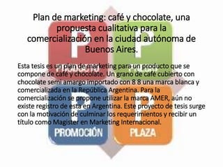 Plan de marketing: café y chocolate, una
propuesta cualitativa para la
comercialización en la ciudad autónoma de
Buenos Aires.
Esta tesis es un plan de marketing para un producto que se
compone de café y chocolate. Un grano de café cubierto con
chocolate semi amargo importado con 8 8 una marca blanca y
comercializada en la República Argentina. Para la
comercialización se propone utilizar la marca AMER, aún no
existe registro de esta en Argentina. Este proyecto de tesis surge
con la motivación de culminar los requerimientos y recibir un
título como Magister en Marketing Internacional.
 
