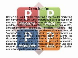 Conclusión
Hoy en día, las 4 p’s del marketing o mezcla del marketing
son herramientas de suma importancia para aplicar en el
mercado, debido a que la mayoría de las empresas las
pueden utilizar para el control y mejora de sus ventas,
almacenamiento, publicidad, etcétera. Dentro del
mercado, estas herramientas podrían considerarse como el
“corazón” del marketing, es decir, son fundamentales en
una empresa. Con ellas podemos tener en cuenta las
situaciones que podemos enfrentar a la hora de fabricar,
almacenar, promocionar y vender un producto o servicio,
haciendo un análisis en el mercado para tener una idea
sobre el producto, si tendrá éxito o no y así poder diseñar
una estrategia de posicionamiento.
 