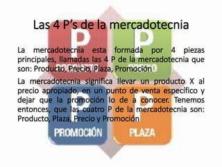 Las 4 P’s de la mercadotecnia
La mercadotecnia esta formada por 4 piezas
principales, llamadas las 4 P de la mercadotecnia que
son: Producto, Precio, Plaza, Promoción
La mercadotecnia significa llevar un producto X al
precio apropiado, en un punto de venta específico y
dejar que la promoción lo de a conocer. Tenemos
entonces, que las cuatro P de la mercadotecnia son:
Producto, Plaza, Precio y Promoción
 