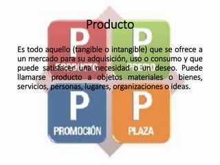 Producto
Es todo aquello (tangible o intangible) que se ofrece a
un mercado para su adquisición, uso o consumo y que
puede satisfacer una necesidad o un deseo. Puede
llamarse producto a objetos materiales o bienes,
servicios, personas, lugares, organizaciones o ideas.
 