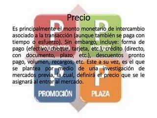 Precio
Es principalmente el monto monetario de intercambio
asociado a la transacción (aunque también se paga con
tiempo o esfuerzo). Sin embargo, incluye: forma de
pago (efectivo, cheque, tarjeta, etc.), crédito (directo,
con documento, plazo, etc.), descuentos pronto
pago, volumen, recargos, etc. Este a su vez, es el que
se plantea por medio de una investigación de
mercados previa, la cual, definirá el precio que se le
asignará al entrar al mercado.
 