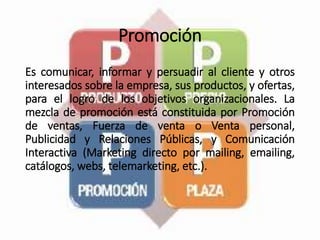 Promoción
Es comunicar, informar y persuadir al cliente y otros
interesados sobre la empresa, sus productos, y ofertas,
para el logro de los objetivos organizacionales. La
mezcla de promoción está constituida por Promoción
de ventas, Fuerza de venta o Venta personal,
Publicidad y Relaciones Públicas, y Comunicación
Interactiva (Marketing directo por mailing, emailing,
catálogos, webs, telemarketing, etc.).
 