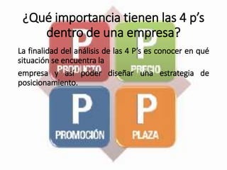 ¿Qué importancia tienen las 4 p’s
dentro de una empresa?
La finalidad del análisis de las 4 P’s es conocer en qué
situación se encuentra la
empresa y así poder diseñar una estrategia de
posicionamiento.
 
