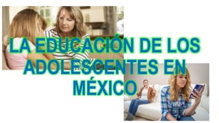 LA EDUCACIÓN DE LOS
ADOLESCENTES EN
MÉXICO
 
