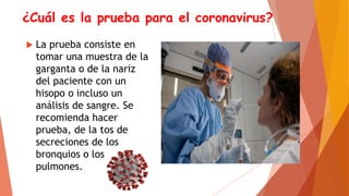 ¿Cuál es la prueba para el coronavirus?
 La prueba consiste en
tomar una muestra de la
garganta o de la nariz
del paciente con un
hisopo o incluso un
análisis de sangre. Se
recomienda hacer
prueba, de la tos de
secreciones de los
bronquios o los
pulmones.
 