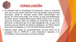 CONCLUSIÓN
 Se presentó todo lo relacionado al Coronavirus, como se mencionó
este virus es una amplia familia de virus que pueden causar diversas
afecciones, desde el resfriado común hasta enfermedades más
graves, en cierta forma llega a ser mortal, ya que lamentablemente
no existe vacuna o medicamento para evitarlo o para curar, el sector
salud nos menciona todas las medidas de prevención que tenemos
que llevar a cabo para que no se siga propagando más, ya que si no
hacemos caso los sistemas de salud se colapsaran y no habrá espacio
para demás contagiados y el nivel de fallecimientos aumentara.
 Debemos seguir todas las recomendaciones, de esta forma no se
propagará más el COVID-19 y todo lentamente regresara a la
normalidad, como son escuelas y diversos trabajos.
 