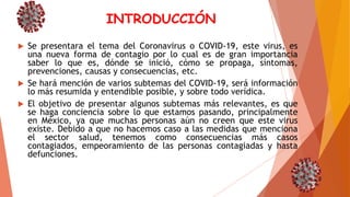 INTRODUCCIÓN
 Se presentara el tema del Coronavirus o COVID-19, este virus, es
una nueva forma de contagio por lo cual es de gran importancia
saber lo que es, dónde se inició, cómo se propaga, síntomas,
prevenciones, causas y consecuencias, etc.
 Se hará mención de varios subtemas del COVID-19, será información
lo más resumida y entendible posible, y sobre todo verídica.
 El objetivo de presentar algunos subtemas más relevantes, es que
se haga conciencia sobre lo que estamos pasando, principalmente
en México, ya que muchas personas aún no creen que este virus
existe. Debido a que no hacemos caso a las medidas que menciona
el sector salud, tenemos como consecuencias más casos
contagiados, empeoramiento de las personas contagiadas y hasta
defunciones.
 