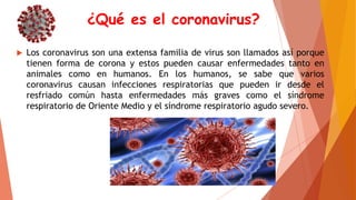 ¿Qué es el coronavirus?
 Los coronavirus son una extensa familia de virus son llamados así porque
tienen forma de corona y estos pueden causar enfermedades tanto en
animales como en humanos. En los humanos, se sabe que varios
coronavirus causan infecciones respiratorias que pueden ir desde el
resfriado común hasta enfermedades más graves como el síndrome
respiratorio de Oriente Medio y el síndrome respiratorio agudo severo.
 