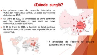 ¿Dónde surgió?
 Los primeros casos de neumonía detectados en
Wuhan son reportados a la OMS. Los casos ocurren entre
diciembre de 2019.
 En Enero de 2020, las autoridades de China confirman
que han identificado el virus como un nuevo
coronavirus, llamado 2019-nCoV.
 El 11 de Enero de 2020, la Comisión de Salud Municipal
de Wuhan anuncia la primera muerte provocada por el
coronavirus.
• A principios de Febrero se declara
pandemia este Virus.
 